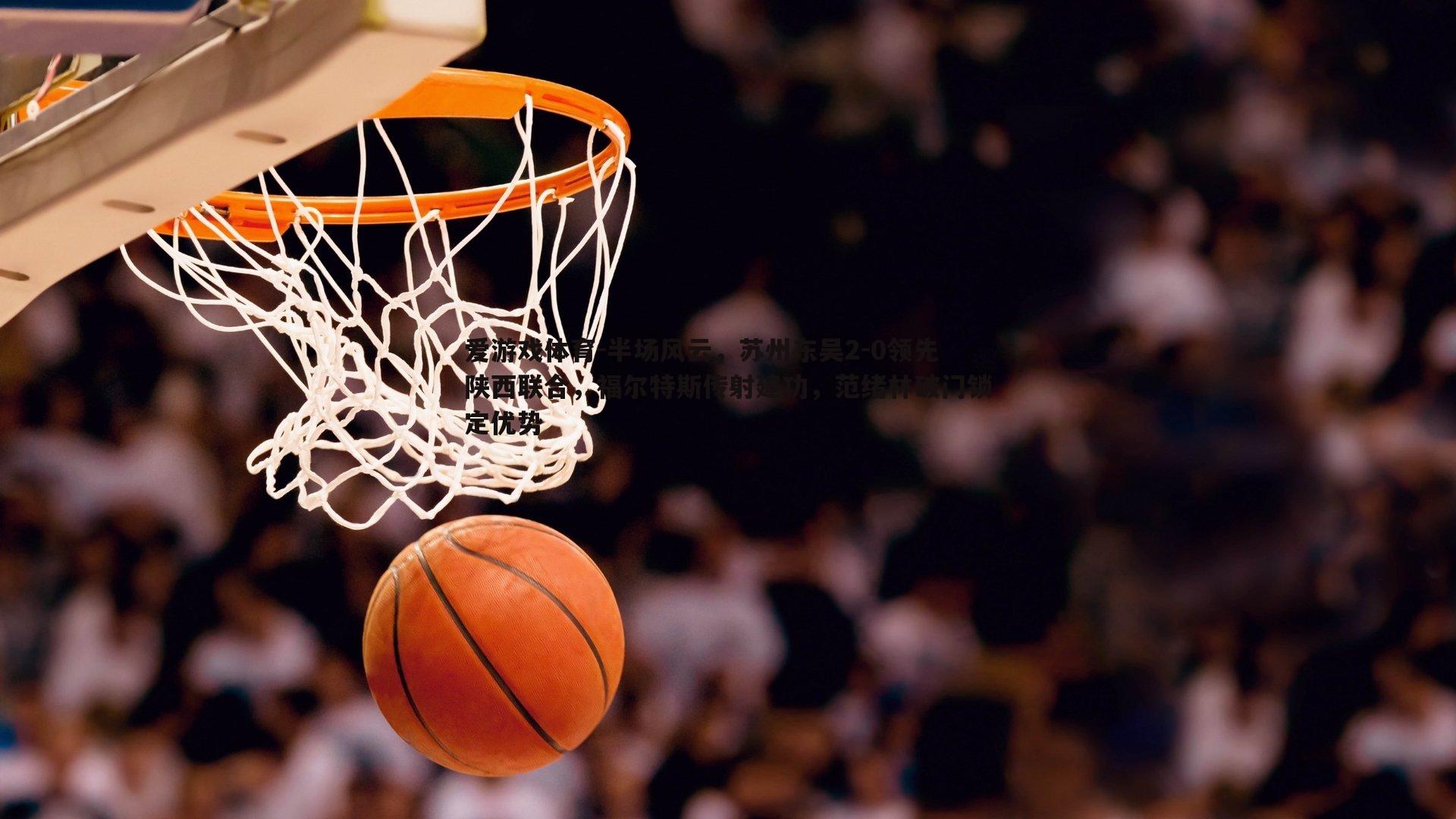 半场风云,苏州东吴2-0领先陕西联合,福尔特斯传射建功,范绪林破门锁定优势